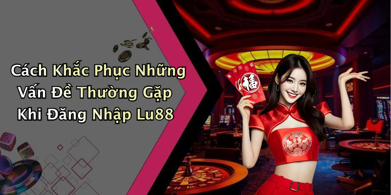 Cách Khắc Phục Những Vấn Đề Thường Gặp Khi Đăng Nhập Lu88